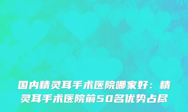国内精灵耳手术医院哪家好：精灵耳手术医院前50名优势占尽