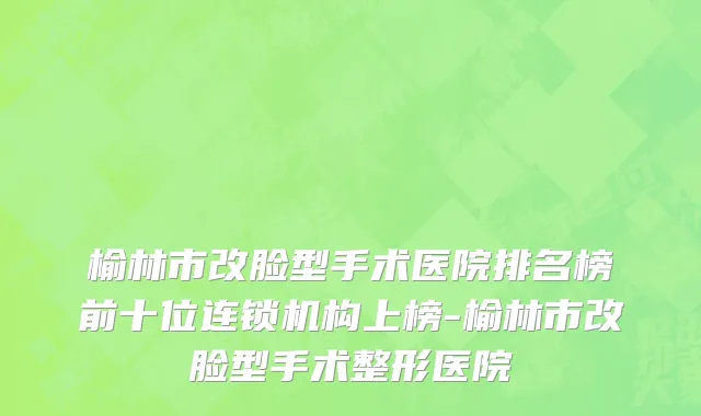 榆林市改脸型手术医院排名榜前十位连锁机构上榜-榆林市改脸型手术整形医院