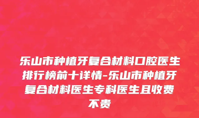 乐山市种植牙复合材料口腔医生排行榜前十详情-乐山市种植牙复合材料医生专科医生且收费不贵