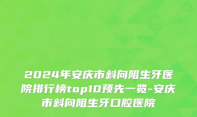 2024年安庆市斜向阻生牙医院排行榜top10预先一览-安庆市斜向阻生牙口腔医院