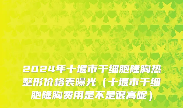2024年十堰市干细胞隆胸热整形价格表曝光（十堰市干细胞隆胸费用是不是很高呢）