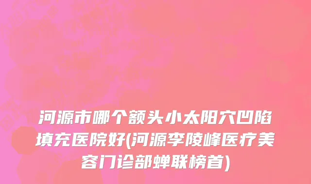 河源市哪个额头小太阳穴凹陷填充医院好(河源李陵峰医疗美容门诊部蝉联榜首)