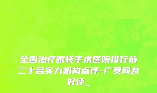 全国治疗眼袋手术医院排行前二十名实力机构点评-广受网友好评_