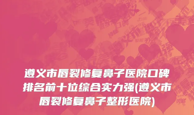 遵义市唇裂修复鼻子医院口碑排名前十位综合实力强(遵义市唇裂修复鼻子整形医院)