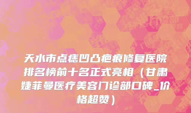 天水市点痣凹凸疤痕修复医院排名榜前十名正式亮相（甘肃婕菲曼医疗美容门诊部口碑_价格超赞）
