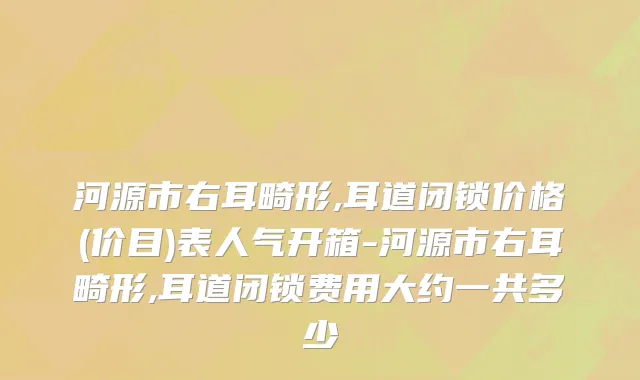 河源市右耳畸形,耳道闭锁价格(价目)表人气开箱-河源市右耳畸形,耳道闭锁费用大约一共多少