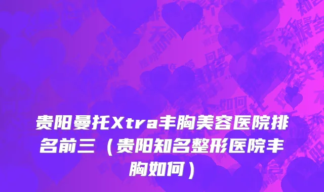 贵阳曼托Xtra丰胸美容医院排名前三（贵阳知名整形医院丰胸如何）