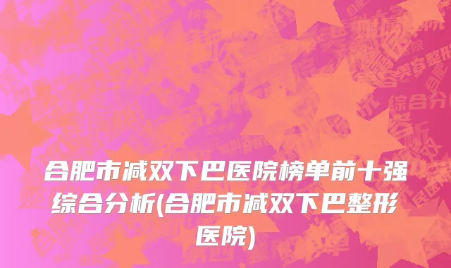合肥市减双下巴医院榜单前十强综合分析(合肥市减双下巴整形医院)