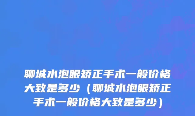 聊城水泡眼矫正手术一般价格大致是多少（聊城水泡眼矫正手术一般价格大致是多少）