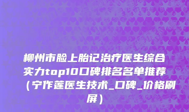 柳州市脸上胎记治疗医生综合实力top10口碑排名名单推荐（宁作莲医生技术_口碑_价格刷屏）