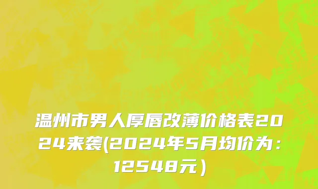 温州市男人厚唇改薄价格表2024来袭(2024年5月均价为：12548元）