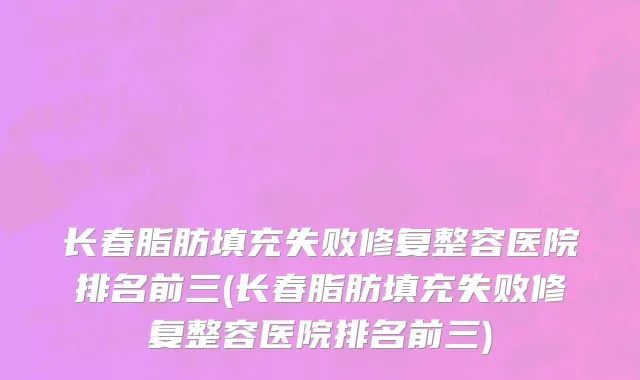 长春脂肪填充失败修复整容医院排名前三(长春脂肪填充失败修复整容医院排名前三)