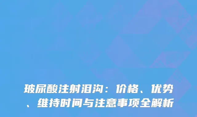 玻尿酸注射泪沟：价格、优势、维持时间与注意事项全解析