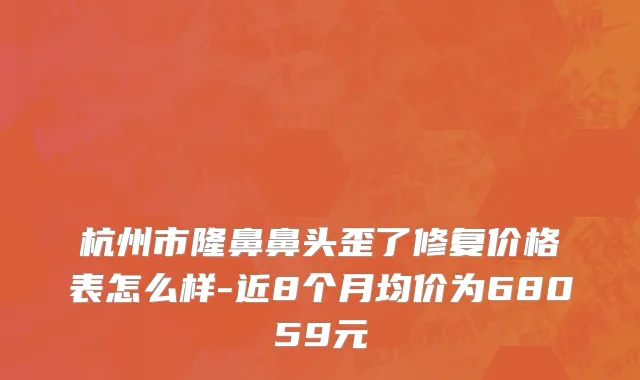 杭州市隆鼻鼻头歪了修复价格表怎么样-近8个月均价为68059元