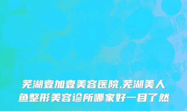 芜湖壹加壹美容医院,芜湖美人鱼整形美容诊所哪家好一目了然