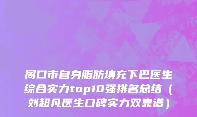 周口市自身脂肪填充下巴医生综合实力top10强排名总结（刘超凡医生口碑实力双靠谱）