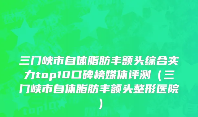 三门峡市自体脂肪丰额头综合实力top10口碑榜媒体评测（三门峡市自体脂肪丰额头整形医院）