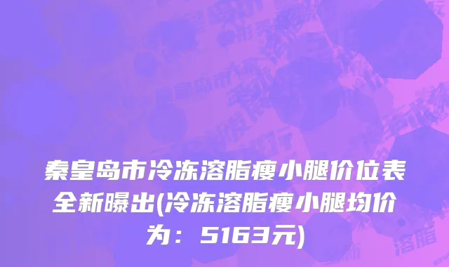 秦皇岛市冷冻溶脂瘦小腿价位表全新曝出(冷冻溶脂瘦小腿均价为：5163元)