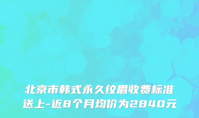 北京市韩式永久纹眉收费标准送上-近8个月均价为2840元