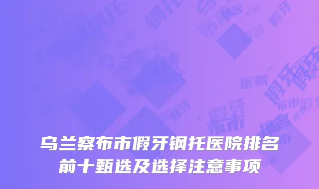 乌兰察布市假牙钢托医院排名前十甄选及选择注意事项