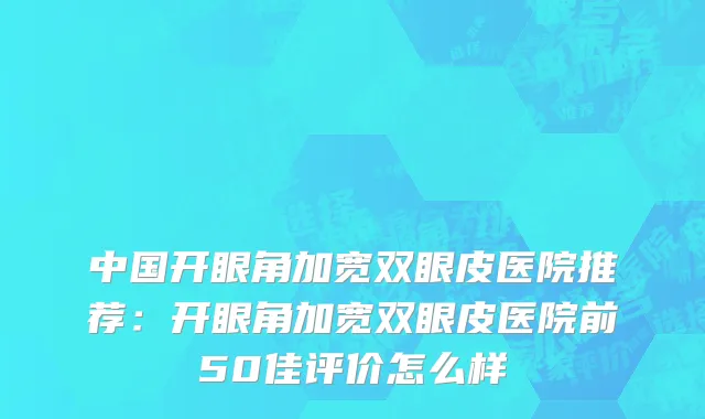 中国开眼角加宽双眼皮医院推荐：开眼角加宽双眼皮医院前50佳评价怎么样