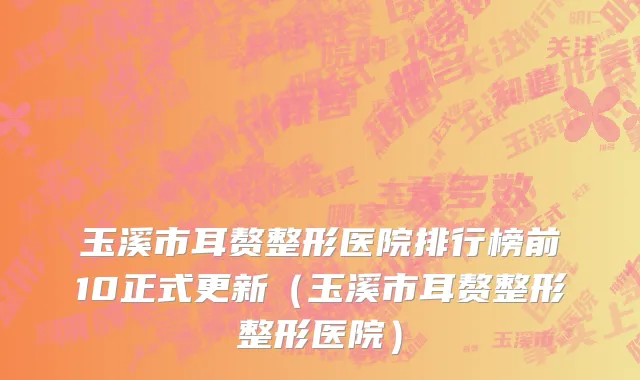 玉溪市耳赘整形医院排行榜前10正式更新（玉溪市耳赘整形整形医院）