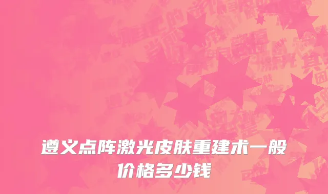 遵义点阵激光皮肤重建术一般价格多少钱