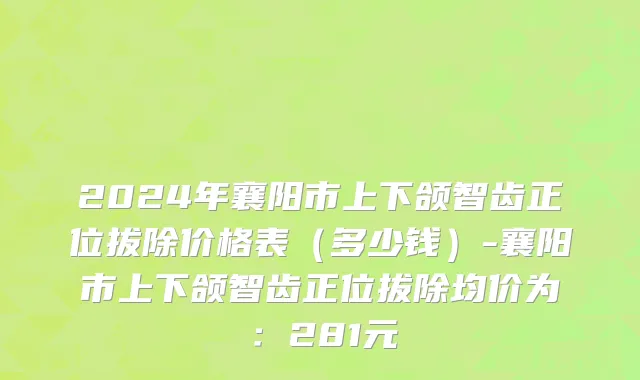 2024年襄阳市上下颌智齿正位拔除价格表（多少钱）-襄阳市上下颌智齿正位拔除均价为：281元