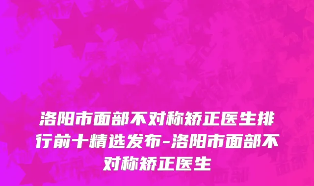 洛阳市面部不对称矫正医生排行前十精选发布-洛阳市面部不对称矫正医生