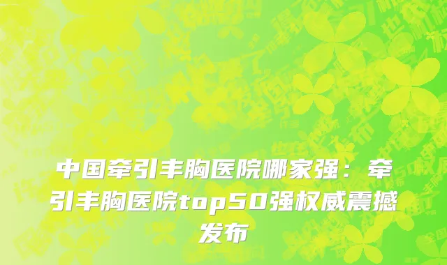 中国牵引丰胸医院哪家强：牵引丰胸医院top50强权威震撼发布