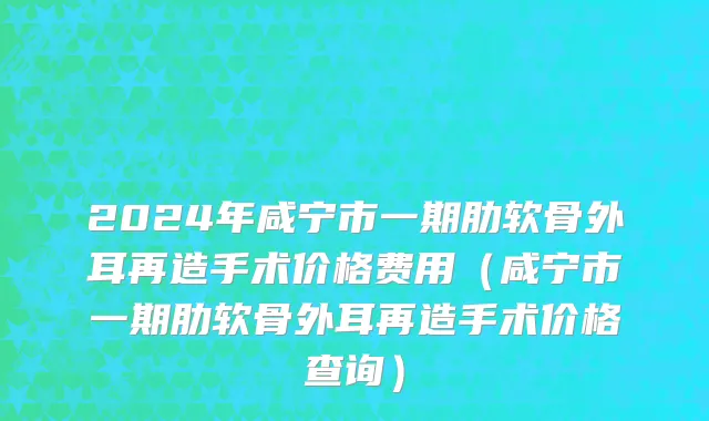 2024年咸宁市一期肋软骨外耳再造手术价格费用（咸宁市一期肋软骨外耳再造手术价格查询）