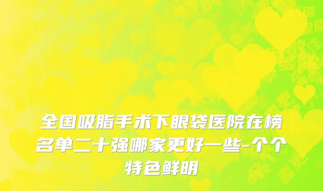 全国吸脂手术下眼袋医院在榜名单二十强哪家更好一些-个个特色鲜明
