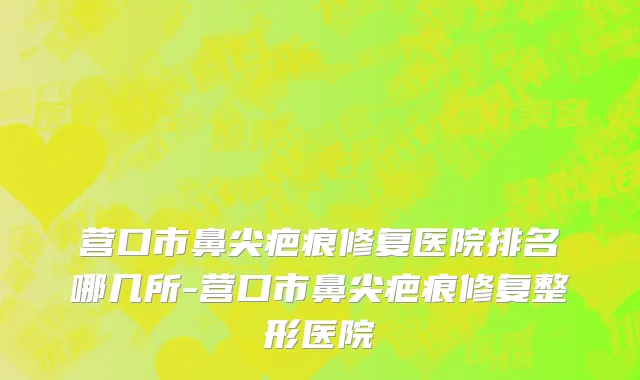 营口市鼻尖疤痕修复医院排名哪几所-营口市鼻尖疤痕修复整形医院