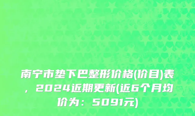 南宁市垫下巴整形价格(价目)表，2024近期更新(近6个月均价为：5091元)
