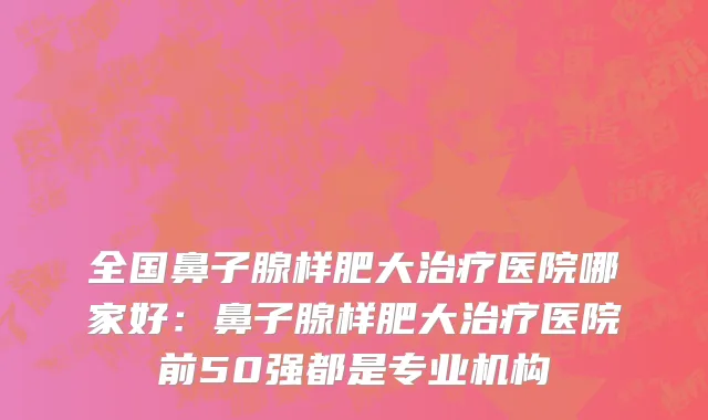 全国鼻子腺样肥大治疗医院哪家好：鼻子腺样肥大治疗医院前50强都是专业机构