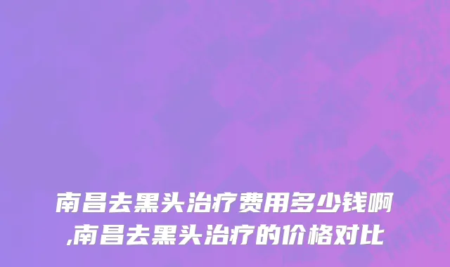 南昌去黑头治疗费用多少钱啊,南昌去黑头治疗的价格对比