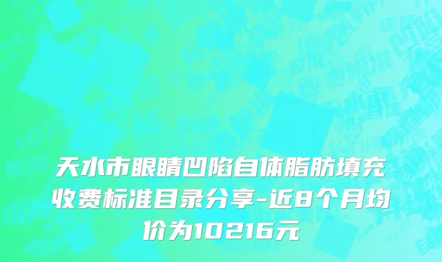 天水市眼睛凹陷自体脂肪填充收费标准目录分享-近8个月均价为10216元
