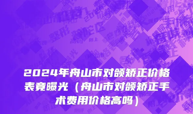 2024年舟山市对颌矫正价格表竟曝光（舟山市对颌矫正手术费用价格高吗）
