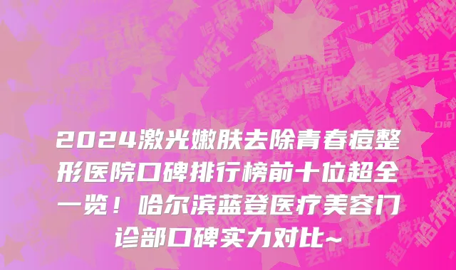 2024激光嫩肤去除青春痘整形医院口碑排行榜前十位超全一览!哈尔滨蓝登医疗美容门诊部口碑实力对比~