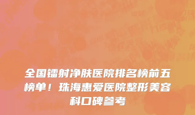 全国镭射净肤医院排名榜前五榜单!珠海惠爱医院整形美容科口碑参考