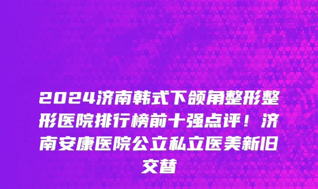 2024济南韩式下颌角整形整形医院排行榜前十强点评！济南安康医院公立私立医美新旧交替
