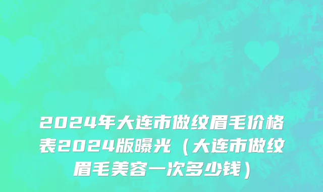 2024年大连市做纹眉毛价格表2024版曝光（大连市做纹眉毛美容一次多少钱）