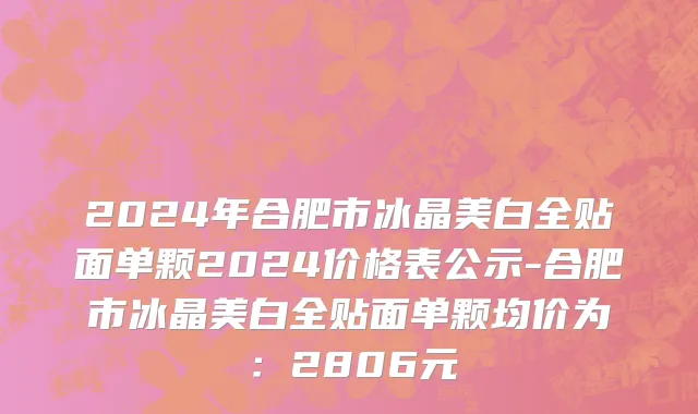 2024年合肥市冰晶美白全贴面单颗2024价格表公示-合肥市冰晶美白全贴面单颗均价为：2806元
