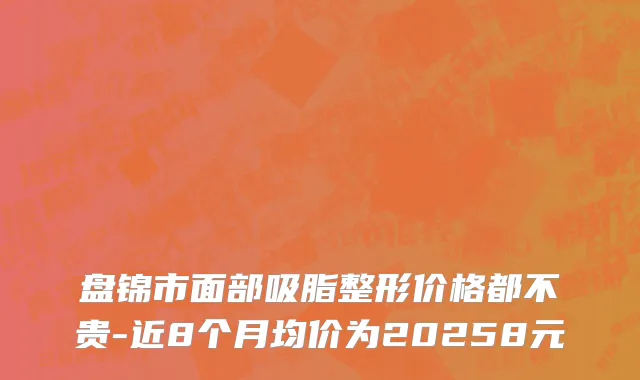 盘锦市面部吸脂整形价格都不贵-近8个月均价为20258元