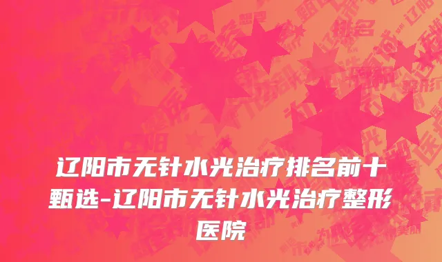 辽阳市无针水光治疗排名前十甄选-辽阳市无针水光治疗整形医院