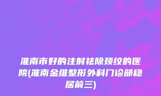 淮南市好的注射祛除颈纹的医院(淮南金维整形外科门诊部稳居前三)