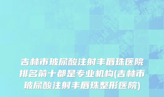吉林市玻尿酸注射丰唇珠医院排名前十都是专业机构(吉林市玻尿酸注射丰唇珠整形医院)