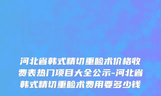 河北省韩式精切重睑术价格收费表热门项目大全公示-河北省韩式精切重睑术费用要多少钱