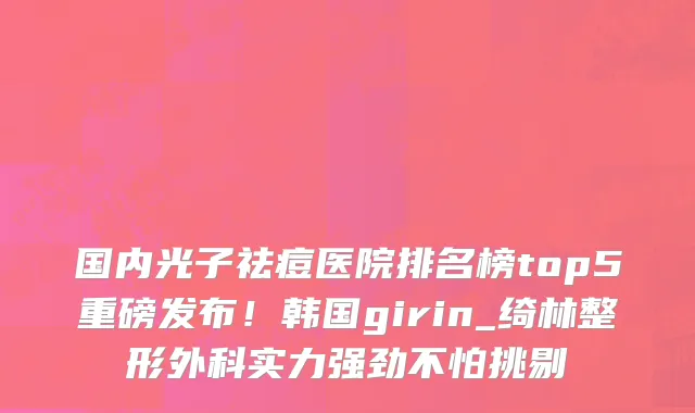 国内光子祛痘医院排名榜top5重磅发布!韩国girin_绮林整形外科实力强劲不怕挑剔