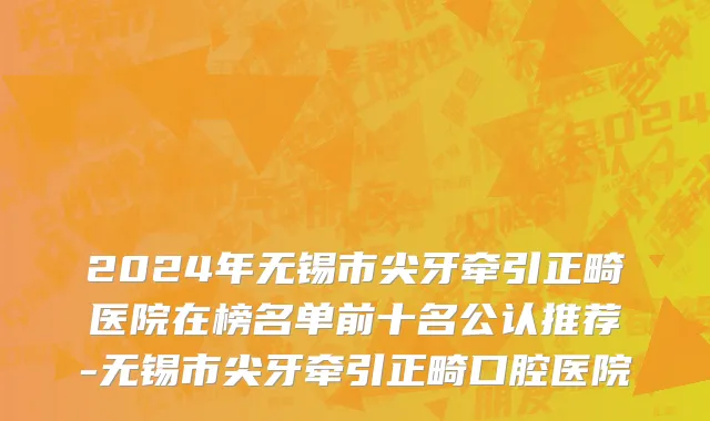2024年无锡市尖牙牵引正畸医院在榜名单前十名公认推荐-无锡市尖牙牵引正畸口腔医院